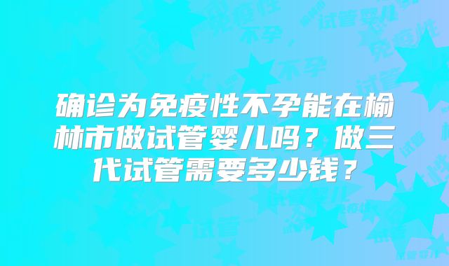确诊为免疫性不孕能在榆林市做试管婴儿吗？做三代试管需要多少钱？