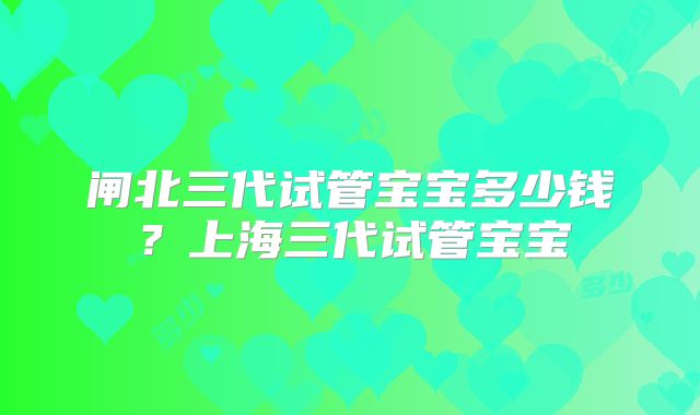闸北三代试管宝宝多少钱？上海三代试管宝宝