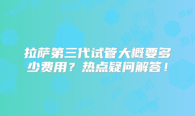 拉萨第三代试管大概要多少费用？热点疑问解答！