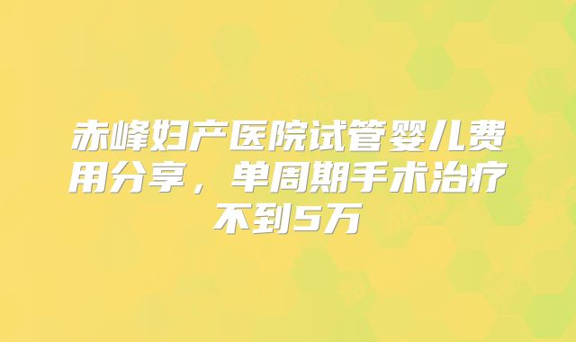 赤峰妇产医院试管婴儿费用分享,单周期手术治疗不到5万