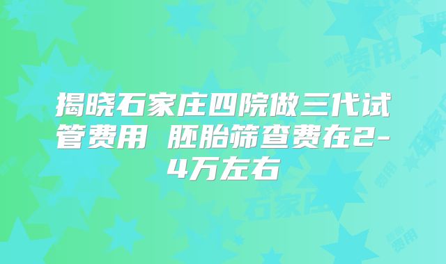 揭晓石家庄四院做三代试管费用 胚胎筛查费在2-4万左右