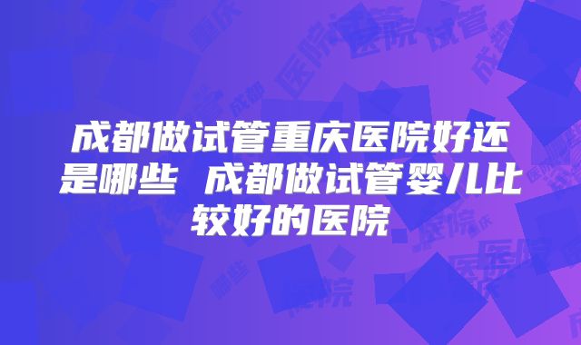 成都做试管重庆医院好还是哪些 成都做试管婴儿比较好的医院