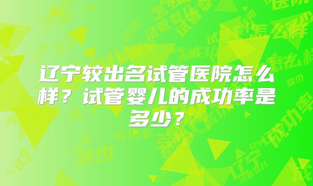 辽宁较出名试管医院怎么样?试管婴儿的成功率是多少?
