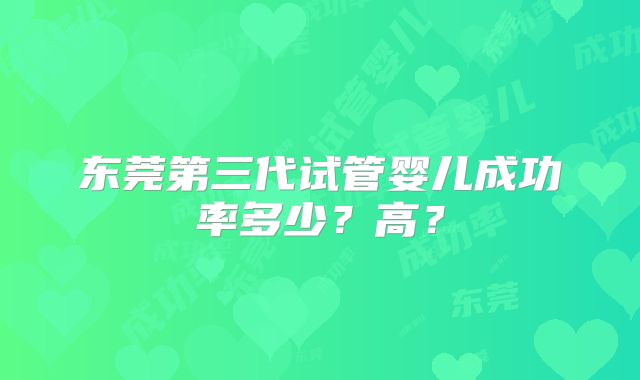东莞第三代试管婴儿成功率多少?高?