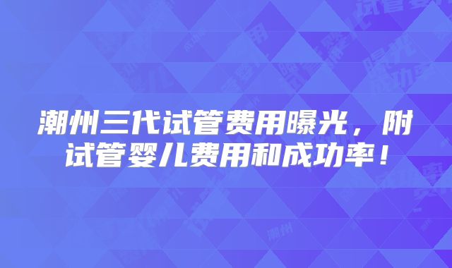 潮州三代试管费用曝光，附试管婴儿费用和成功率！