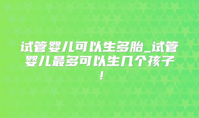 试管婴儿可以生多胎_试管婴儿最多可以生几个孩子！