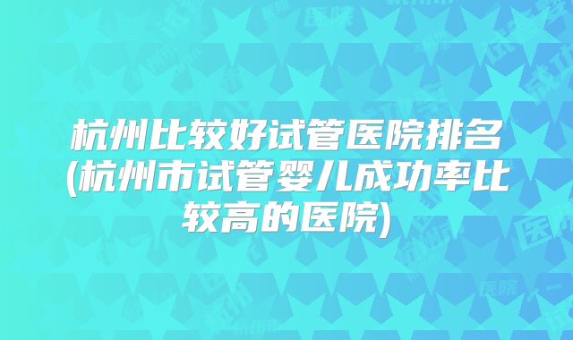 杭州比较好试管医院排名(杭州市试管婴儿成功率比较高的医院)