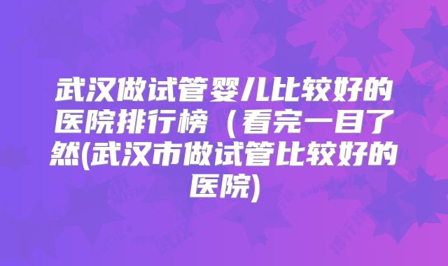 武汉做试管婴儿比较好的医院排行榜(看完一目了然(武汉市做试管比较好的医院)