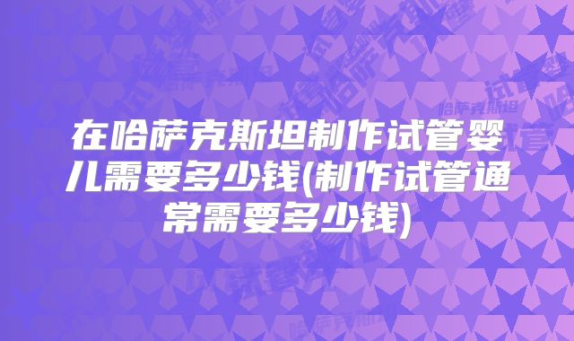 在哈萨克斯坦制作试管婴儿需要多少钱(制作试管通常需要多少钱)