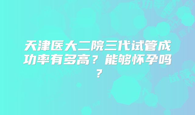 天津医大二院三代试管成功率有多高？能够怀孕吗？