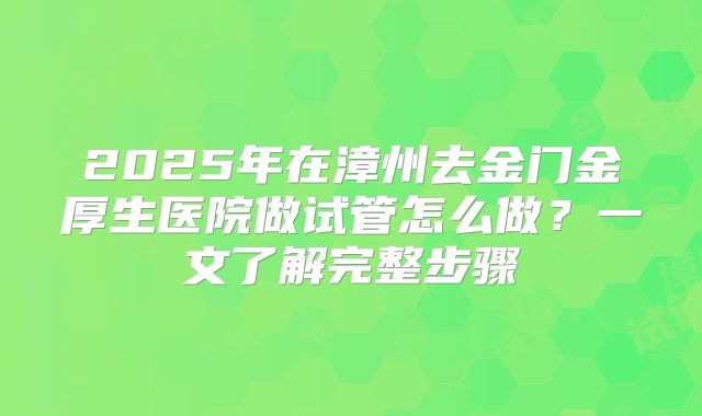 2025年在漳州去金门金厚生医院做试管怎么做?一文了解完整步骤