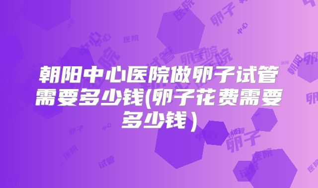 朝阳中心医院做卵子试管需要多少钱(卵子花费需要多少钱)