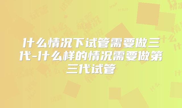 什么情况下试管需要做三代-什么样的情况需要做第三代试管