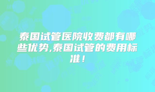 泰国试管医院收费都有哪些优势,泰国试管的费用标准！