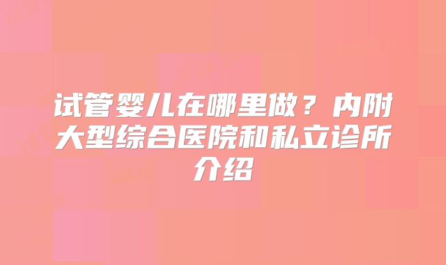 试管婴儿在哪里做？内附大型综合医院和私立诊所介绍
