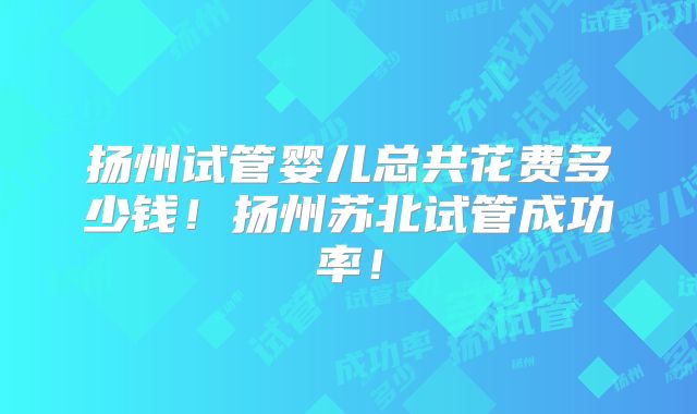 扬州试管婴儿总共花费多少钱!扬州苏北试管成功率!