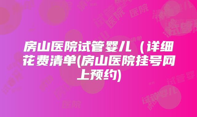 房山医院试管婴儿（详细花费清单(房山医院挂号网上预约)
