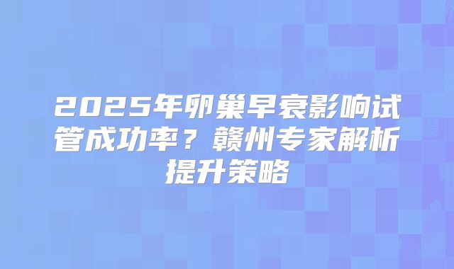 2025年卵巢早衰影响试管成功率？赣州专家解析提升策略