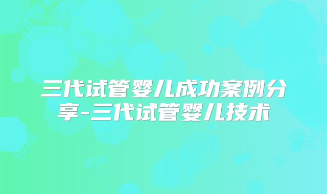 三代试管婴儿成功案例分享-三代试管婴儿技术