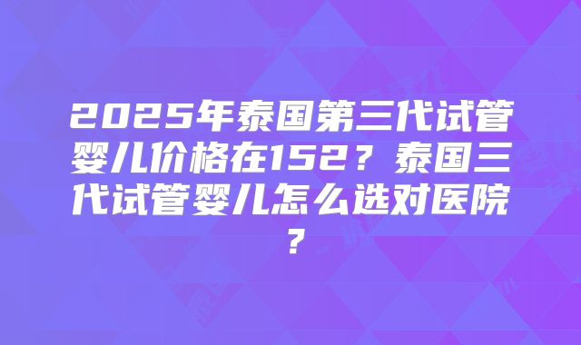 2025年泰国第三代试管婴儿价格在152？泰国三代试管婴儿怎么选对医院？