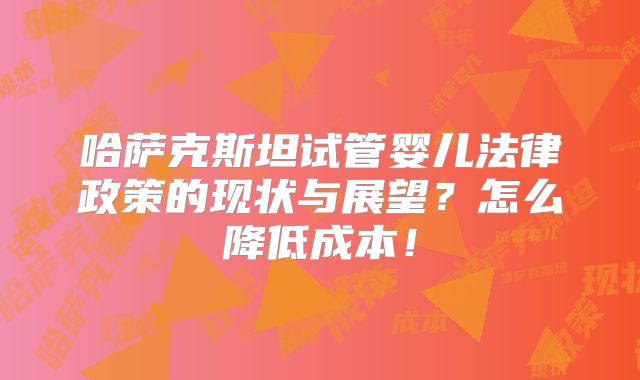 哈萨克斯坦试管婴儿法律政策的现状与展望?怎么降低成本!