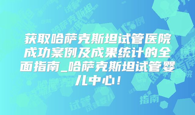获取哈萨克斯坦试管医院成功案例及成果统计的全面指南_哈萨克斯坦试管婴儿中心！