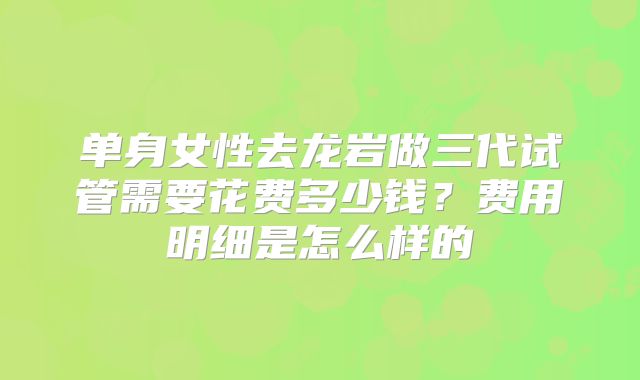 单身女性去龙岩做三代试管需要花费多少钱?费用明细是怎么样的