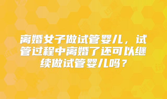 离婚女子做试管婴儿，试管过程中离婚了还可以继续做试管婴儿吗？