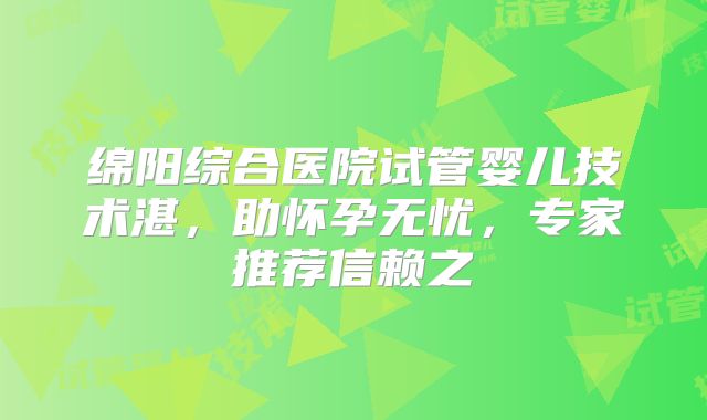 绵阳综合医院试管婴儿技术湛，助怀孕无忧，专家推荐信赖之