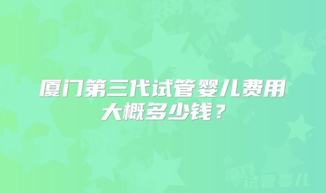厦门第三代试管婴儿费用大概多少钱？