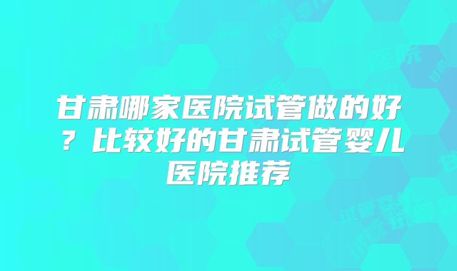 甘肃哪家医院试管做的好？比较好的甘肃试管婴儿医院推荐