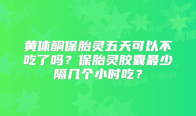 黄体酮保胎灵五天可以不吃了吗？保胎灵胶囊最少隔几个小时吃？