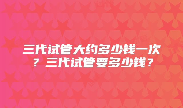 三代试管大约多少钱一次?三代试管要多少钱?