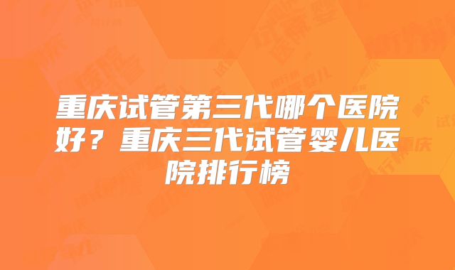 重庆试管第三代哪个医院好？重庆三代试管婴儿医院排行榜