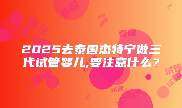 2025去泰国杰特宁做三代试管婴儿,要注意什么？