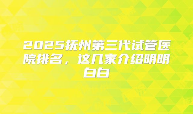 2025抚州第三代试管医院排名，这几家介绍明明白白