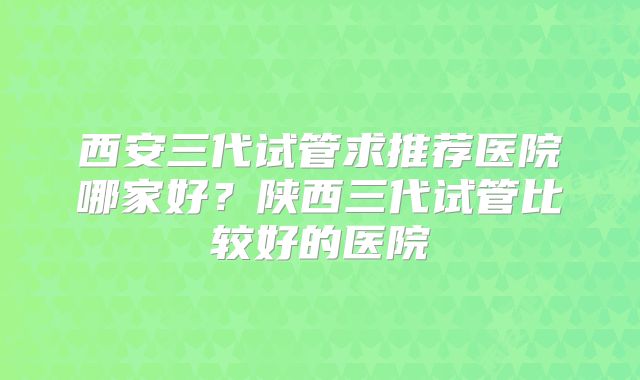 西安三代试管求推荐医院哪家好？陕西三代试管比较好的医院