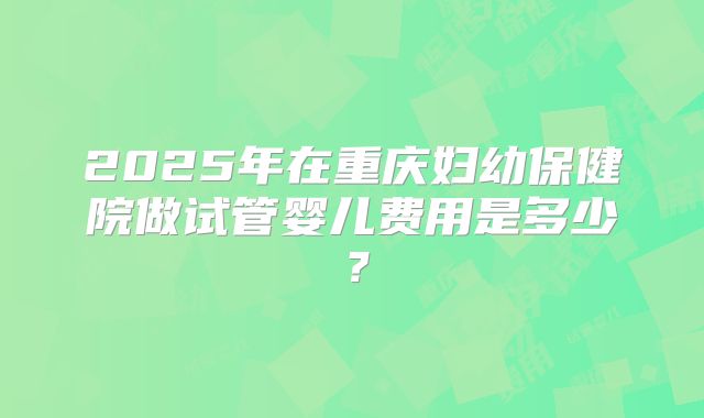 2025年在重庆妇幼保健院做试管婴儿费用是多少？