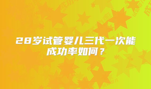 28岁试管婴儿三代一次能成功率如何？