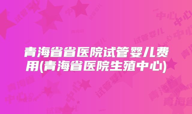 青海省省医院试管婴儿费用(青海省医院生殖中心)