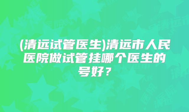 (清远试管医生)清远市人民医院做试管挂哪个医生的号好?