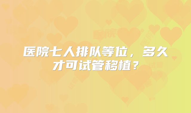 医院七人排队等位,多久才可试管移植?