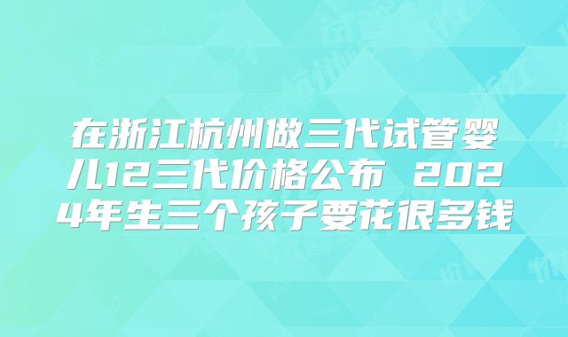 在浙江杭州做三代试管婴儿12三代价格公布 2024年生三个孩子要花很多钱