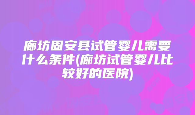 廊坊固安县试管婴儿需要什么条件(廊坊试管婴儿比较好的医院)