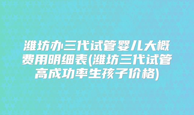 潍坊办三代试管婴儿大概费用明细表(潍坊三代试管高成功率生孩子价格)