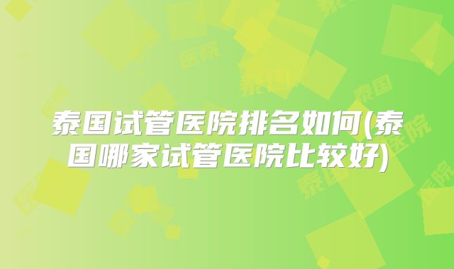 泰国试管医院排名如何(泰国哪家试管医院比较好)