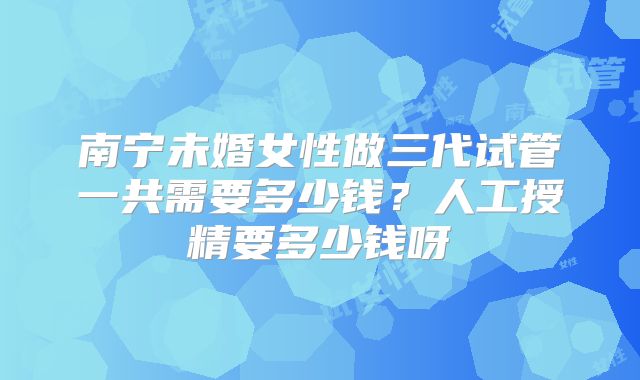 南宁未婚女性做三代试管一共需要多少钱？人工授精要多少钱呀