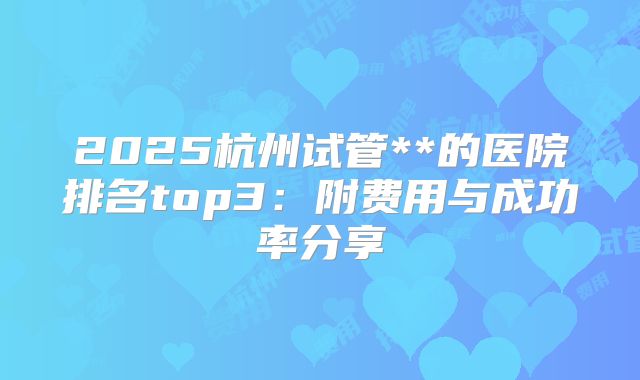 2025杭州试管**的医院排名top3：附费用与成功率分享