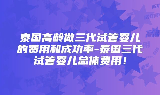 泰国高龄做三代试管婴儿的费用和成功率-泰国三代试管婴儿总体费用！