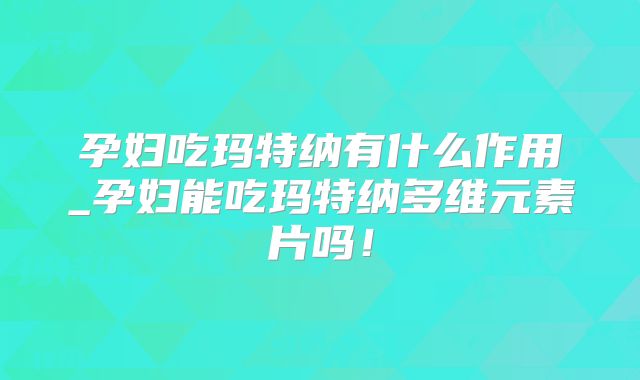孕妇吃玛特纳有什么作用_孕妇能吃玛特纳多维元素片吗!